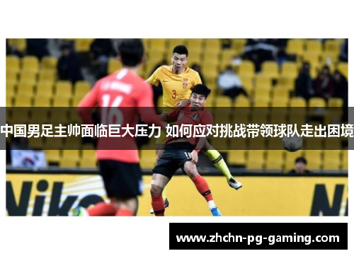 中国男足主帅面临巨大压力 如何应对挑战带领球队走出困境