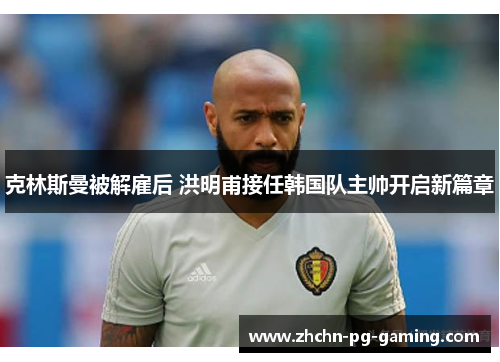 克林斯曼被解雇后 洪明甫接任韩国队主帅开启新篇章 克林斯曼被解雇后 洪明甫接任韩国队主帅开启新篇章