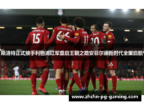 斯洛特正式接手利物浦红军重启王朝之路安菲尔德新时代全面启航 斯洛特正式接手利物浦红军重启王朝之路安菲尔德新时代全面启航
